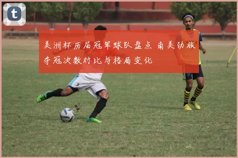 美洲杯历届冠军球队盘点 南美劲旅夺冠次数对比与格局变化