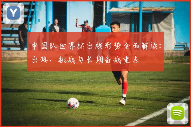中国队世界杯出线形势全面解读：出路、挑战与长期备战重点