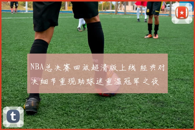 NBA总决赛回放超清版上线 经典对决细节重现助球迷重温冠军之夜