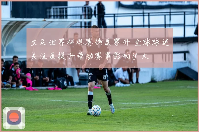 女足世界杯观赛热度攀升 全球球迷关注度提升带动赛事影响扩大