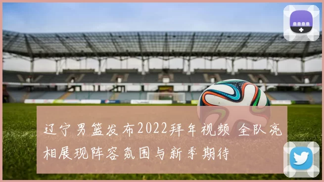 辽宁男篮发布2022拜年视频 全队亮相展现阵容氛围与新季期待