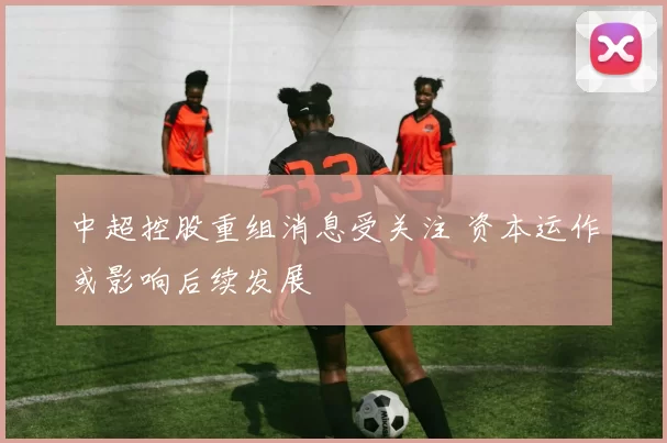 中超控股重组消息受关注 资本运作或影响后续发展