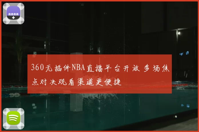 360无插件NBA直播平台开放 多场焦点对决观看渠道更便捷