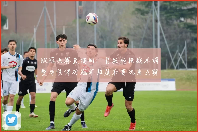 欧冠决赛直播间：首发轮换战术调整与伤停对冠军归属和赛况看点解读
