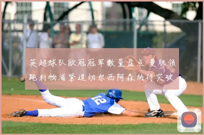 英超球队欧冠冠军数量盘点 曼联领跑利物浦紧追切尔西阿森纳待突破