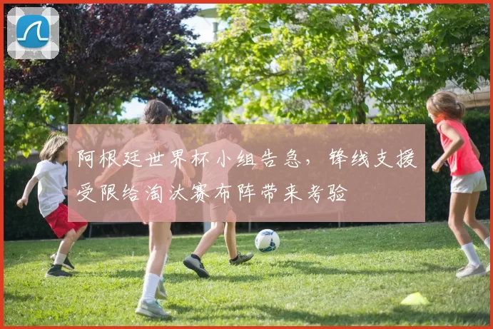 阿根廷世界杯小组告急，锋线支援受限给淘汰赛布阵带来考验