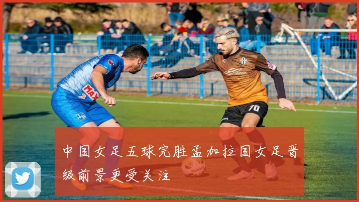 中国女足五球完胜孟加拉国女足晋级前景更受关注