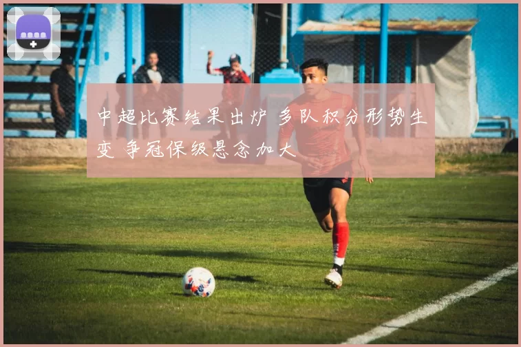 中超比赛结果出炉 多队积分形势生变 争冠保级悬念加大