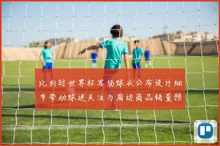 比利时世界杯客场球衣公布设计细节带动球迷关注与周边商品销量预期