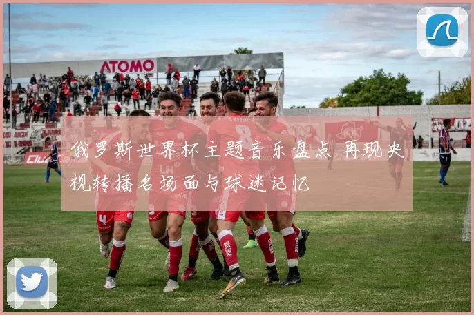 俄罗斯世界杯主题音乐盘点 再现央视转播名场面与球迷记忆