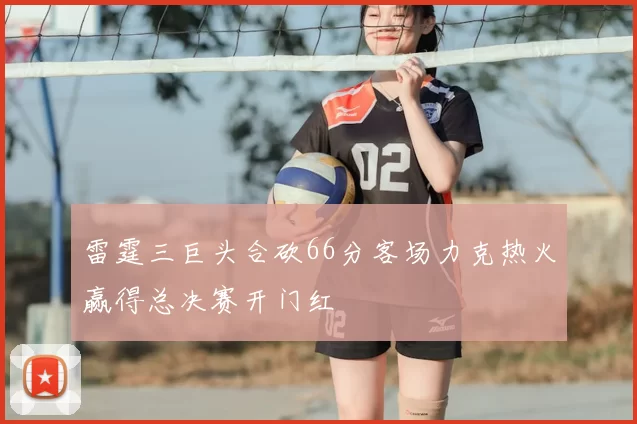 雷霆三巨头合砍66分客场力克热火赢得总决赛开门红
