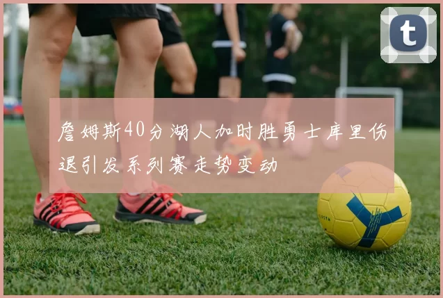 詹姆斯40分湖人加时胜勇士库里伤退引发系列赛走势变动