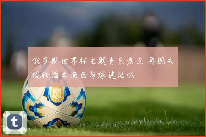 俄罗斯世界杯主题音乐盘点 再现央视转播名场面与球迷记忆