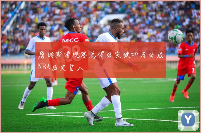 詹姆斯常规赛总得分突破四万分成NBA历史首人