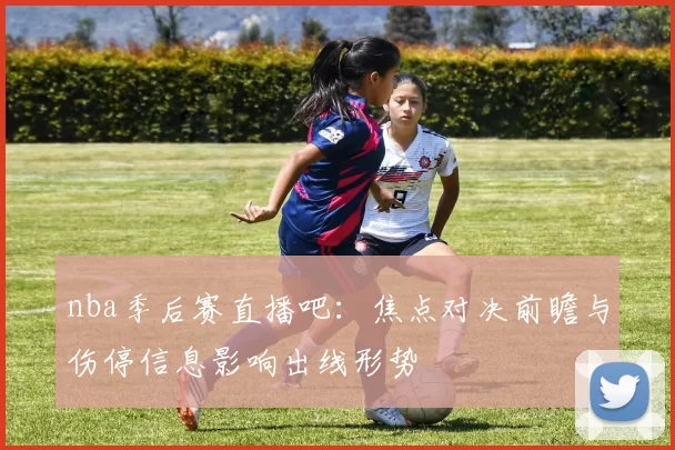 nba季后赛直播吧：焦点对决前瞻与伤停信息影响出线形势