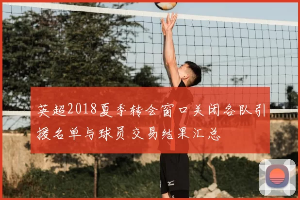 英超2018夏季转会窗口关闭各队引援名单与球员交易结果汇总