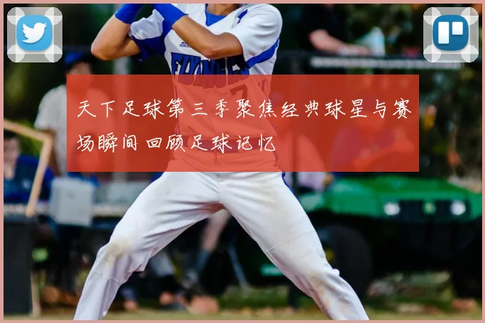 天下足球第三季聚焦经典球星与赛场瞬间回顾足球记忆