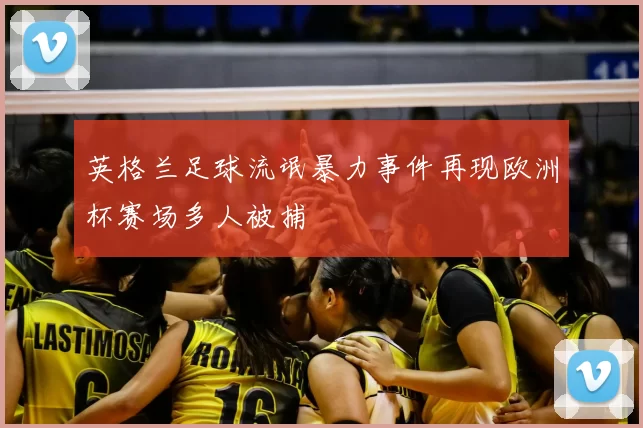 英格兰足球流氓暴力事件再现欧洲杯赛场多人被捕