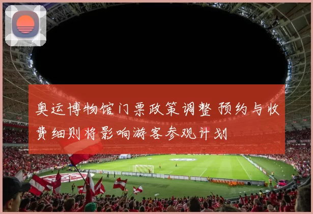 奥运博物馆门票政策调整 预约与收费细则将影响游客参观计划