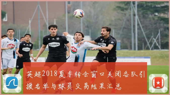 英超2018夏季转会窗口关闭各队引援名单与球员交易结果汇总