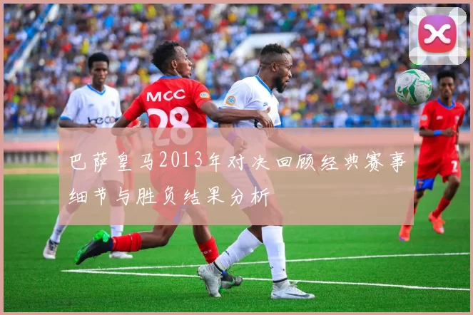 巴萨皇马2013年对决回顾经典赛事细节与胜负结果分析