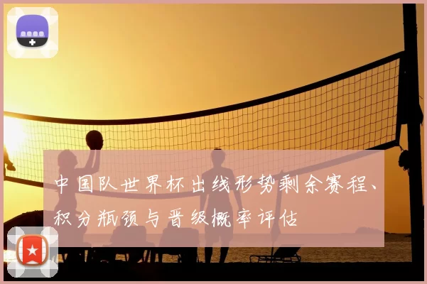中国队世界杯出线形势剩余赛程、积分瓶颈与晋级概率评估
