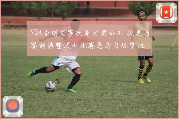 NBA全明星赛改革方案公布 投票与赛制调整提升比赛悬念与观赏性