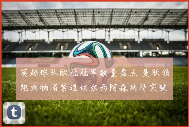 英超球队欧冠冠军数量盘点 曼联领跑利物浦紧追切尔西阿森纳待突破