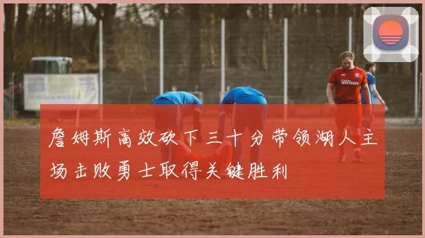 詹姆斯高效砍下三十分带领湖人主场击败勇士取得关键胜利