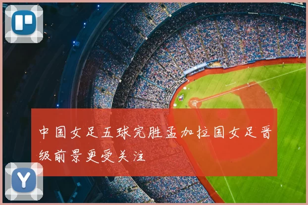 中国女足五球完胜孟加拉国女足晋级前景更受关注